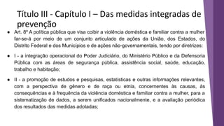 Título III - Capítulo I – Das medidas integradas de
prevenção
● Art. 8º A política pública que visa coibir a violência doméstica e familiar contra a mulher
far-se-á por meio de um conjunto articulado de ações da União, dos Estados, do
Distrito Federal e dos Municípios e de ações não-governamentais, tendo por diretrizes:
● I - a integração operacional do Poder Judiciário, do Ministério Público e da Defensoria
Pública com as áreas de segurança pública, assistência social, saúde, educação,
trabalho e habitação;
● II - a promoção de estudos e pesquisas, estatísticas e outras informações relevantes,
com a perspectiva de gênero e de raça ou etnia, concernentes às causas, às
consequências e à frequência da violência doméstica e familiar contra a mulher, para a
sistematização de dados, a serem unificados nacionalmente, e a avaliação periódica
dos resultados das medidas adotadas;
 