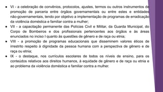 ● VI - a celebração de convênios, protocolos, ajustes, termos ou outros instrumentos de
promoção de parceria entre órgãos governamentais ou entre estes e entidades
não-governamentais, tendo por objetivo a implementação de programas de erradicação
da violência doméstica e familiar contra a mulher;
● VII - a capacitação permanente das Polícias Civil e Militar, da Guarda Municipal, do
Corpo de Bombeiros e dos profissionais pertencentes aos órgãos e às áreas
enunciados no inciso I quanto às questões de gênero e de raça ou etnia;
● VIII - a promoção de programas educacionais que disseminem valores éticos de
irrestrito respeito à dignidade da pessoa humana com a perspectiva de gênero e de
raça ou etnia;
● IX - o destaque, nos currículos escolares de todos os níveis de ensino, para os
conteúdos relativos aos direitos humanos, à equidade de gênero e de raça ou etnia e
ao problema da violência doméstica e familiar contra a mulher.
 
