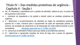 Título IV – Das medidas protetivas de urgência -
Capítulo II - Seção I
● Art. 18. Recebido o expediente com o pedido da ofendida, caberá ao juiz, no prazo de
48 (quarenta e oito) horas:
● I - conhecer do expediente e do pedido e decidir sobre as medidas protetivas de
urgência;
● II - determinar o encaminhamento da ofendida ao órgão de assistência judiciária,
quando for o caso, inclusive para o ajuizamento da ação de separação judicial, de
divórcio, de anulação de casamento ou de dissolução de união estável perante o juízo
competente; (Redação dada pela Lei nº 13.894, de 2019)
● III - comunicar ao Ministério Público para que adote as providências cabíveis.
● IV - determinar a apreensão imediata de arma de fogo sob a posse do agressor.
(Incluído pela Lei nº 13.880, de 2019).
 