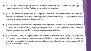 ● Art. 19. As medidas protetivas de urgência poderão ser concedidas pelo juiz, a
requerimento do Ministério Público ou a pedido da ofendida.
● § 1º As medidas protetivas de urgência poderão ser concedidas de imediato,
independentemente de audiência das partes e de manifestação do Ministério Público,
devendo este ser prontamente comunicado.
● § 2º As medidas protetivas de urgência serão aplicadas isolada ou cumulativamente, e
poderão ser substituídas a qualquer tempo por outras de maior eficácia, sempre que os
direitos reconhecidos nesta Lei forem ameaçados ou violados.
● § 3º Poderá o juiz, a requerimento do Ministério Público ou a pedido da ofendida,
conceder novas medidas protetivas de urgência ou rever aquelas já concedidas, se
entender necessário à proteção da ofendida, de seus familiares e de seu patrimônio,
ouvido o Ministério Público.
 