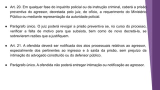 ● Art. 20. Em qualquer fase do inquérito policial ou da instrução criminal, caberá a prisão
preventiva do agressor, decretada pelo juiz, de ofício, a requerimento do Ministério
Público ou mediante representação da autoridade policial.
● Parágrafo único. O juiz poderá revogar a prisão preventiva se, no curso do processo,
verificar a falta de motivo para que subsista, bem como de novo decretá-la, se
sobrevierem razões que a justifiquem.
● Art. 21. A ofendida deverá ser notificada dos atos processuais relativos ao agressor,
especialmente dos pertinentes ao ingresso e à saída da prisão, sem prejuízo da
intimação do advogado constituído ou do defensor público.
● Parágrafo único. A ofendida não poderá entregar intimação ou notificação ao agressor.
 