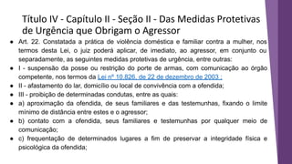 Título IV - Capítulo II - Seção II - Das Medidas Protetivas
de Urgência que Obrigam o Agressor
● Art. 22. Constatada a prática de violência doméstica e familiar contra a mulher, nos
termos desta Lei, o juiz poderá aplicar, de imediato, ao agressor, em conjunto ou
separadamente, as seguintes medidas protetivas de urgência, entre outras:
● I - suspensão da posse ou restrição do porte de armas, com comunicação ao órgão
competente, nos termos da Lei nº 10.826, de 22 de dezembro de 2003 ;
● II - afastamento do lar, domicílio ou local de convivência com a ofendida;
● III - proibição de determinadas condutas, entre as quais:
● a) aproximação da ofendida, de seus familiares e das testemunhas, fixando o limite
mínimo de distância entre estes e o agressor;
● b) contato com a ofendida, seus familiares e testemunhas por qualquer meio de
comunicação;
● c) frequentação de determinados lugares a fim de preservar a integridade física e
psicológica da ofendida;
 