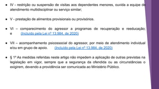 ● IV - restrição ou suspensão de visitas aos dependentes menores, ouvida a equipe de
atendimento multidisciplinar ou serviço similar;
● V - prestação de alimentos provisionais ou provisórios.
● VI – comparecimento do agressor a programas de recuperação e reeducação;
e (Incluído pela Lei nº 13.984, de 2020)
● VII – acompanhamento psicossocial do agressor, por meio de atendimento individual
e/ou em grupo de apoio. (Incluído pela Lei nº 13.984, de 2020)
● § 1º As medidas referidas neste artigo não impedem a aplicação de outras previstas na
legislação em vigor, sempre que a segurança da ofendida ou as circunstâncias o
exigirem, devendo a providência ser comunicada ao Ministério Público.
 