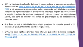 ● § 2º Na hipótese de aplicação do inciso I, encontrando-se o agressor nas condições
mencionadas no caput e incisos do art. 6º da Lei nº 10.826, de 22 de dezembro de
2003, o juiz comunicará ao respectivo órgão, corporação ou instituição as medidas
protetivas de urgência concedidas e determinará a restrição do porte de armas, ficando
o superior imediato do agressor responsável pelo cumprimento da determinação
judicial, sob pena de incorrer nos crimes de prevaricação ou de desobediência,
conforme o caso.
● § 3º Para garantir a efetividade das medidas protetivas de urgência, poderá o juiz
requisitar, a qualquer momento, auxílio da força policial.
● § 4º Aplica-se às hipóteses previstas neste artigo, no que couber, o disposto no caput e
nos §§ 5º e 6º do art. 461 da Lei no 5.869, de 11 de janeiro de 1973 (Código de
Processo Civil).
 