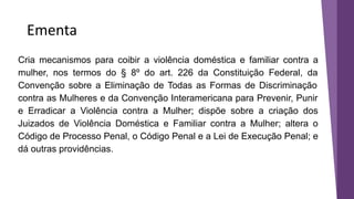 Ementa
Cria mecanismos para coibir a violência doméstica e familiar contra a
mulher, nos termos do § 8º do art. 226 da Constituição Federal, da
Convenção sobre a Eliminação de Todas as Formas de Discriminação
contra as Mulheres e da Convenção Interamericana para Prevenir, Punir
e Erradicar a Violência contra a Mulher; dispõe sobre a criação dos
Juizados de Violência Doméstica e Familiar contra a Mulher; altera o
Código de Processo Penal, o Código Penal e a Lei de Execução Penal; e
dá outras providências.
 