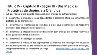 Título IV - Capítulo II - Seção III - Das Medidas
Protetivas de Urgência à Ofendida
● Art. 23. Poderá o juiz, quando necessário, sem prejuízo de outras medidas:
● I - encaminhar a ofendida e seus dependentes a programa oficial ou comunitário de
proteção ou de atendimento;
● II - determinar a recondução da ofendida e a de seus dependentes ao respectivo
domicílio, após afastamento do agressor;
● III - determinar o afastamento da ofendida do lar, sem prejuízo dos direitos relativos a
bens, guarda dos filhos e alimentos;
● IV - determinar a separação de corpos.
● V - determinar a matrícula dos dependentes da ofendida em instituição de educação
básica mais próxima do seu domicílio, ou a transferência deles para essa instituição,
independentemente da existência de vaga. (Incluído pela Lei nº 13.882, de
2019)
 