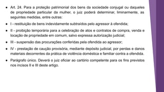 ● Art. 24. Para a proteção patrimonial dos bens da sociedade conjugal ou daqueles
de propriedade particular da mulher, o juiz poderá determinar, liminarmente, as
seguintes medidas, entre outras:
● I - restituição de bens indevidamente subtraídos pelo agressor à ofendida;
● II - proibição temporária para a celebração de atos e contratos de compra, venda e
locação de propriedade em comum, salvo expressa autorização judicial;
● III - suspensão das procurações conferidas pela ofendida ao agressor;
● IV - prestação de caução provisória, mediante depósito judicial, por perdas e danos
materiais decorrentes da prática de violência doméstica e familiar contra a ofendida.
● Parágrafo único. Deverá o juiz oficiar ao cartório competente para os fins previstos
nos incisos II e III deste artigo.
 