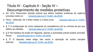 Título IV - Capítulo II - Seção IV –
Descumprimento de medidas protetivas
● Art. 24-A. Descumprir decisão judicial que defere medidas protetivas de urgência
previstas nesta Lei: (Incluído pela Lei nº 13.641, de 2018)
● Pena – detenção, de 3 (três) meses a 2 (dois) anos. (Incluído pela Lei nº 13.641,
de 2018)
● § 1º A configuração do crime independe da competência civil ou criminal do juiz que
deferiu as medidas. (Incluído pela Lei nº 13.641, de 2018)
● § 2º Na hipótese de prisão em flagrante, apenas a autoridade judicial poderá conceder
fiança. (Incluído pela Lei nº 13.641, de 2018)
● § 3º O disposto neste artigo não exclui a aplicação de outras sanções
cabíveis. (Incluído pela Lei nº 13.641, de 2018)
 