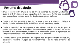 Resumo dos títulos
● Título I: possui quatro artigos e cita os direitos humanos das mulheres, determina a
quem a lei é direcionada e qual o papel do poder público, da família e da sociedade
para a garantia do exercício pleno dos direitos humanos das mulheres.
● Título II: em dois capítulos e três artigos define e tipifica a violência doméstica e
familiar contra a mulher em física, psicológica, sexual, patrimonial e moral.
● Título III: composto de três capítulos e sete artigos, traz as diretrizes da política
pública que visa coibir a violência doméstica/familiar contra a mulher no âmbito
preventivo e do enfrentamento, destacando o atendimento policial e a promoção de
campanhas educativas, além da assistência dada às mulheres.
● Título IV: possui quatro capítulos e 17 artigos e trata dos procedimentos processuais,
assistência judiciária, atuação do Ministério Público e as medidas protetivas de
urgência.
 