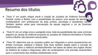 Resumo dos títulos
● Título V: em quatro artigos prevê a criação de Juizados de Violência Doméstica e
Familiar contra a Mulher com a possibilidade de possuir uma equipe de atendimento
multidisciplinar com profissionais da área jurídica, psicologia e assistentes sociais.
Também destina verba para manutenção da equipe segundo a Lei de Diretrizes
Orçamentárias.
● Título VI: em um artigo único e parágrafo único, trata da possibilidade das varas criminais
julgarem as causas da violência enquanto os Juizados de Violência Doméstica e Familiar
contra a Mulher não estiverem estruturados.
● Título VII: determina que os Juizados podem ser integrados a outros equipamentos em
âmbito municipal, estadual e federal. Este título também dispõe sobre a inclusão de
estatísticas sobre a violência doméstica/familiar nas bases de dados dos órgãos oficiais
do Sistema de Justiça e Segurança, além de contemplarem uma previsão orçamentária
para o cumprimento das medidas estabelecidas na lei.
 