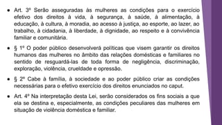 ● Art. 3º Serão asseguradas às mulheres as condições para o exercício
efetivo dos direitos à vida, à segurança, à saúde, à alimentação, à
educação, à cultura, à moradia, ao acesso à justiça, ao esporte, ao lazer, ao
trabalho, à cidadania, à liberdade, à dignidade, ao respeito e à convivência
familiar e comunitária.
● § 1º O poder público desenvolverá políticas que visem garantir os direitos
humanos das mulheres no âmbito das relações domésticas e familiares no
sentido de resguardá-las de toda forma de negligência, discriminação,
exploração, violência, crueldade e opressão.
● § 2º Cabe à família, à sociedade e ao poder público criar as condições
necessárias para o efetivo exercício dos direitos enunciados no caput.
● Art. 4º Na interpretação desta Lei, serão considerados os fins sociais a que
ela se destina e, especialmente, as condições peculiares das mulheres em
situação de violência doméstica e familiar.
 