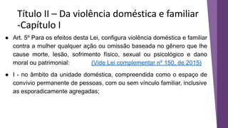 Título II – Da violência doméstica e familiar
-Capítulo I
● Art. 5º Para os efeitos desta Lei, configura violência doméstica e familiar
contra a mulher qualquer ação ou omissão baseada no gênero que lhe
cause morte, lesão, sofrimento físico, sexual ou psicológico e dano
moral ou patrimonial: (Vide Lei complementar nº 150, de 2015)
● I - no âmbito da unidade doméstica, compreendida como o espaço de
convívio permanente de pessoas, com ou sem vínculo familiar, inclusive
as esporadicamente agregadas;
 