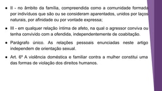 ● II - no âmbito da família, compreendida como a comunidade formada
por indivíduos que são ou se consideram aparentados, unidos por laços
naturais, por afinidade ou por vontade expressa;
● III - em qualquer relação íntima de afeto, na qual o agressor conviva ou
tenha convivido com a ofendida, independentemente de coabitação.
● Parágrafo único. As relações pessoais enunciadas neste artigo
independem de orientação sexual.
● Art. 6º A violência doméstica e familiar contra a mulher constitui uma
das formas de violação dos direitos humanos.
 