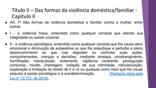 Título II – Das formas da violência doméstica/familiar -
Capítulo II
● Art. 7º São formas de violência doméstica e familiar contra a mulher, entre
outras:
● I - a violência física, entendida como qualquer conduta que ofenda sua
integridade ou saúde corporal;
● II - a violência psicológica, entendida como qualquer conduta que lhe cause dano
emocional e diminuição da autoestima ou que lhe prejudique e perturbe o pleno
desenvolvimento ou que vise degradar ou controlar suas ações,
comportamentos, crenças e decisões, mediante ameaça, constrangimento,
humilhação, manipulação, isolamento, vigilância constante, perseguição
contumaz, insulto, chantagem, violação de sua intimidade, ridicularização,
exploração e limitação do direito de ir e vir ou qualquer outro meio que lhe cause
prejuízo à saúde psicológica e à autodeterminação; (Redação dada pela
Lei nº 13.772, de 2018).
 