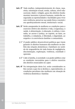 Art. 2º	Toda mulher, independentemente de classe, raça,
ação parlamentar


                                etnia, orientação sexual, renda, cultura, nível edu-
                                cacional, idade e religião, goza dos direitos funda-
                                mentais inerentes à pessoa humana, sendo-lhe as-
                                seguradas as oportunidades e facilidades para viver
                                sem violência, preservar sua saúde física e mental e
                                seu aperfeiçoamento moral, intelectual e social.

                   	    Art. 3º	 Serão asseguradas às mulheres as condições para o
                                 exercício efetivo dos direitos à vida, à segurança, à
                                 saúde, à alimentação, à educação, à cultura, à mo-
                                 radia, ao acesso à justiça, ao esporte, ao lazer, ao
                                 trabalho, à cidadania, à liberdade, à dignidade, ao
                                 respeito e à convivência familiar e comunitária.

                   	        § 1º	O poder público desenvolverá políticas que visem
                                 garantir os direitos humanos das mulheres no âm-
                                 bito das relações domésticas e familiares no senti-
                                 do de resguardá-las de toda forma de negligência,
                                 discriminação, exploração, violência, crueldade e
                                 opressão.

                   	        § 2º	 Cabe à família, à sociedade e ao poder público criar
                                  as condições necessárias para o efetivo exercício
                                  dos direitos enunciados no caput.

                   	    Art. 4º	 Na interpretação desta Lei, serão considerados os
                                 fins sociais a que ela se destina e, especialmente, as
                                 condições peculiares das mulheres em situação de
                                 violência doméstica e familiar.




12
                   Lei Maria da Penha
 