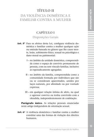 TÍTULO II




                                                                      ação parlamentar
      Da Violência Doméstica e
      Familiar Contra a Mulher


                       CAPÍTULO I
                   Disposições Gerais

	   Art. 5º	 Para os efeitos desta Lei, configura violência do-
             méstica e familiar contra a mulher qualquer ação
             ou omissão baseada no gênero que lhe cause mor-
             te, lesão, sofrimento físico, sexual ou psicológico e
             dano moral ou patrimonial:

	I –		 o âmbito da unidade doméstica, compreendi-
     n
     da como o espaço de convívio permanente de
     pessoas, com ou sem vínculo familiar, inclusive
     as esporadicamente agregadas;

	II –	no âmbito da família, compreendida como a
      comunidade formada por indivíduos que são
      ou se consideram aparentados, unidos por
      laços naturais, por afinidade ou por vontade
      expressa;

	III –	em qualquer relação íntima de afeto, na qual
       o agressor conviva ou tenha convivido com a
       ofendida, independentemente de coabitação.

        Parágrafo único. As relações pessoais enunciadas
        neste artigo independem de orientação sexual.

	   Art. 6o 	A violência doméstica e familiar contra a mulher
             constitui uma das formas de violação dos direitos
             humanos.


                                                                        13
                                    Procuradoria Especial da Mulher
 
