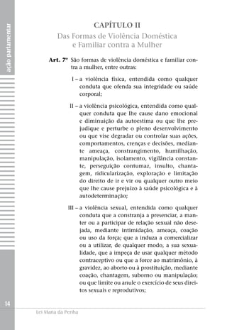 CAPÍTULO II
ação parlamentar



                            Das Formas de Violência Doméstica
                                e Familiar contra a Mulher

                   	    Art. 7º	 São formas de violência doméstica e familiar con-
                                 tra a mulher, entre outras:

                   	I –		 violência física, entendida como qualquer
                        a
                        conduta que ofenda sua integridade ou saúde
                        corporal;

                   	II –		 violência psicológica, entendida como qual-
                         a
                         quer conduta que lhe cause dano emocional
                         e diminuição da autoestima ou que lhe pre-
                         judique e perturbe o pleno desenvolvimento
                         ou que vise degradar ou controlar suas ações,
                         comportamentos, crenças e decisões, median-
                         te ameaça, constrangimento, humilhação,
                         manipulação, isolamento, vigilância constan-
                         te, perseguição contumaz, insulto, chanta-
                         gem, ridicularização, exploração e limitação
                         do direito de ir e vir ou qualquer outro meio
                         que lhe cause prejuízo à saúde psicológica e à
                         autodeterminação;

                   	III –		 violência sexual, entendida como qualquer
                          a
                          conduta que a constranja a presenciar, a man-
                          ter ou a participar de relação sexual não dese-
                          jada, mediante intimidação, ameaça, coação
                          ou uso da força; que a induza a comercializar
                          ou a utilizar, de qualquer modo, a sua sexua-
                          lidade, que a impeça de usar qualquer método
                          contraceptivo ou que a force ao matrimônio, à
                          gravidez, ao aborto ou à prostituição, mediante
                          coação, chantagem, suborno ou manipulação;
                          ou que limite ou anule o exercício de seus direi-
                          tos sexuais e reprodutivos;

14
                   Lei Maria da Penha
 