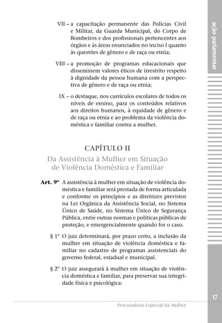 VII –	a capacitação permanente das Polícias Civil




                                                                      ação parlamentar
                 e Militar, da Guarda Municipal, do Corpo de
                 Bombeiros e dos profissionais pertencentes aos
                 órgãos e às áreas enunciados no inciso I quanto
                 às questões de gênero e de raça ou etnia;

	         VIII –	a promoção de programas educacionais que
                 disseminem valores éticos de irrestrito respeito
                 à dignidade da pessoa humana com a perspec-
                 tiva de gênero e de raça ou etnia;

	IX –	o destaque, nos currículos escolares de todos os
      níveis de ensino, para os conteúdos relativos
      aos direitos humanos, à equidade de gênero e
      de raça ou etnia e ao problema da violência do-
      méstica e familiar contra a mulher.



                      CAPÍTULO II
      Da Assistência à Mulher em Situação
       de Violência Doméstica e Familiar

	   Art. 9º	 A assistência à mulher em situação de violência do-
             méstica e familiar será prestada de forma articulada
             e conforme os princípios e as diretrizes previstos
             na Lei Orgânica da Assistência Social, no Sistema
             Único de Saúde, no Sistema Único de Segurança
             Pública, entre outras normas e políticas públicas de
             proteção, e emergencialmente quando for o caso.

	       § 1º 	O juiz determinará, por prazo certo, a inclusão da
             mulher em situação de violência doméstica e fa-
             miliar no cadastro de programas assistenciais do
             governo federal, estadual e municipal.

	       § 2º 	O juiz assegurará à mulher em situação de violên-
             cia doméstica e familiar, para preservar sua integri-
             dade física e psicológica:

                                                                        17
                                    Procuradoria Especial da Mulher
 