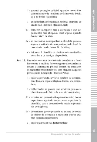 I –	garantir proteção policial, quando necessário,




                                                                       ação parlamentar
     comunicando de imediato ao Ministério Públi-
     co e ao Poder Judiciário;

	II –	encaminhar a ofendida ao hospital ou posto de
      saúde e ao Instituto Médico Legal;

	III –	fornecer transporte para a ofendida e seus de-
       pendentes para abrigo ou local seguro, quando
       houver risco de vida;

	IV –	se necessário, acompanhar a ofendida para as-
      segurar a retirada de seus pertences do local da
      ocorrência ou do domicílio familiar;

	            V –	informar à ofendida os direitos a ela conferidos
                 nesta Lei e os serviços disponíveis.

	   Art. 12. 	Em todos os casos de violência doméstica e fami-
              liar contra a mulher, feito o registro da ocorrência,
              deverá a autoridade policial adotar, de imediato,
              os seguintes procedimentos, sem prejuízo daqueles
              previstos no Código de Processo Penal:

	I –	ouvir a ofendida, lavrar o boletim de ocorrên-
     cia e tomar a representação a termo, se apresen-
     tada;

	II –	colher todas as provas que servirem para o es-
      clarecimento do fato e de suas circunstâncias;

	III –	remeter, no prazo de 48 (quarenta e oito) horas,
       expediente apartado ao juiz com o pedido da
       ofendida, para a concessão de medidas proteti-
       vas de urgência;

	IV –	determinar que se proceda ao exame de corpo
      de delito da ofendida e requisitar outros exa-
      mes periciais necessários;

	            V –	ouvir o agressor e as testemunhas;


                                                                         19
                                     Procuradoria Especial da Mulher
 