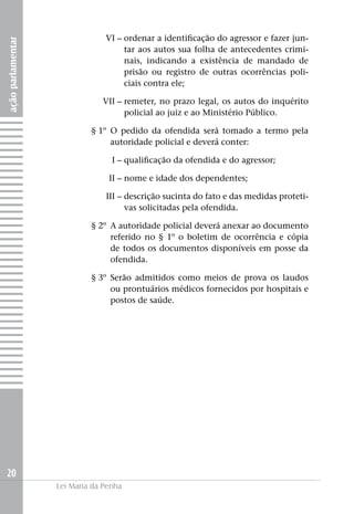VI –	ordenar a identificação do agressor e fazer jun-
ação parlamentar


                                     tar aos autos sua folha de antecedentes crimi-
                                     nais, indicando a existência de mandado de
                                     prisão ou registro de outras ocorrências poli-
                                     ciais contra ele;

                   	           VII –	remeter, no prazo legal, os autos do inquérito
                                     policial ao juiz e ao Ministério Público.

                   	        § 1º	O pedido da ofendida será tomado a termo pela
                                 autoridade policial e deverá conter:

                   	I –	qualificação da ofendida e do agressor;

                   	II –	nome e idade dos dependentes;

                   	III –	descrição sucinta do fato e das medidas proteti-
                          vas solicitadas pela ofendida.

                   	        § 2º 	A autoridade policial deverá anexar ao documento
                                  referido no § 1º o boletim de ocorrência e cópia
                                  de todos os documentos disponíveis em posse da
                                  ofendida.

                   	        § 3º	Serão admitidos como meios de prova os laudos
                                 ou prontuários médicos fornecidos por hospitais e
                                 postos de saúde.




20
                   Lei Maria da Penha
 