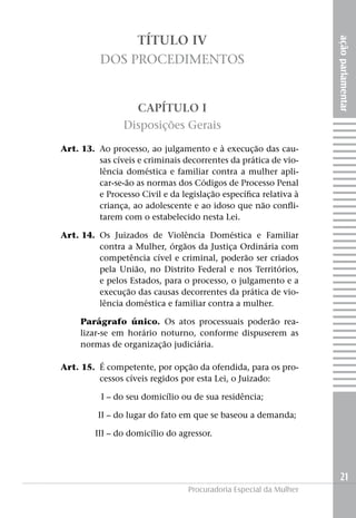 TÍTULO IV




                                                                        ação parlamentar
              Dos Procedimentos


                        CAPÍTULO I
                    Disposições Gerais

	   Art. 13. 	Ao processo, ao julgamento e à execução das cau-
              sas cíveis e criminais decorrentes da prática de vio-
              lência doméstica e familiar contra a mulher apli-
              car-se-ão as normas dos Códigos de Processo Penal
              e Processo Civil e da legislação específica relativa à
              criança, ao adolescente e ao idoso que não confli-
              tarem com o estabelecido nesta Lei.

	   Art. 14. 	Os Juizados de Violência Doméstica e Familiar
              contra a Mulher, órgãos da Justiça Ordinária com
              competência cível e criminal, poderão ser criados
              pela União, no Distrito Federal e nos Territórios,
              e pelos Estados, para o processo, o julgamento e a
              execução das causas decorrentes da prática de vio-
              lência doméstica e familiar contra a mulher.

         Parágrafo único. Os atos processuais poderão rea-
         lizar-se em horário noturno, conforme dispuserem as
         normas de organização judiciária.

	   Art. 15. 	É competente, por opção da ofendida, para os pro-
              cessos cíveis regidos por esta Lei, o Juizado:

	I –	do seu domicílio ou de sua residência;

	II –	do lugar do fato em que se baseou a demanda;

	III –	do domicílio do agressor.




                                                                          21
                                      Procuradoria Especial da Mulher
 