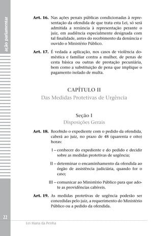 Art. 16. 	Nas ações penais públicas condicionadas à repre-
ação parlamentar


                                 sentação da ofendida de que trata esta Lei, só será
                                 admitida a renúncia à representação perante o
                                 juiz, em audiência especialmente designada com
                                 tal finalidade, antes do recebimento da denúncia e
                                 ouvido o Ministério Público.

                   	   Art. 17. 	É vedada a aplicação, nos casos de violência do-
                                 méstica e familiar contra a mulher, de penas de
                                 cesta básica ou outras de prestação pecuniária,
                                 bem como a substituição de pena que implique o
                                 pagamento isolado de multa.



                                          CAPÍTULO II
                            Das Medidas Protetivas de Urgência


                                             Seção I
                                        Disposições Gerais
                   	   Art. 18. 	Recebido o expediente com o pedido da ofendida,
                                 caberá ao juiz, no prazo de 48 (quarenta e oito)
                                 horas:

                   	I –	conhecer do expediente e do pedido e decidir
                        sobre as medidas protetivas de urgência;

                   	II –	determinar o encaminhamento da ofendida ao
                         órgão de assistência judiciária, quando for o
                         caso;

                   	III –	comunicar ao Ministério Público para que ado-
                          te as providências cabíveis.

                   	   Art. 19. 	As medidas protetivas de urgência poderão ser
                                 concedidas pelo juiz, a requerimento do Ministério
                                 Público ou a pedido da ofendida.

22
                   Lei Maria da Penha
 
