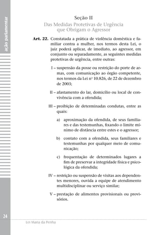 Seção II
ação parlamentar



                             Das Medidas Protetivas de Urgência
                                  que Obrigam o Agressor
                   	   Art. 22. 	Constatada a prática de violência doméstica e fa-
                                 miliar contra a mulher, nos termos desta Lei, o
                                 juiz poderá aplicar, de imediato, ao agressor, em
                                 conjunto ou separadamente, as seguintes medidas
                                 protetivas de urgência, entre outras:

                   	I –	suspensão da posse ou restrição do porte de ar-
                        mas, com comunicação ao órgão competente,
                        nos termos da Lei no 10.826, de 22 de dezembro
                        de 2003;

                   	II –	afastamento do lar, domicílio ou local de con-
                         vivência com a ofendida;

                   	III –	proibição de determinadas condutas, entre as
                          quais:

                   	                    a)	 aproximação da ofendida, de seus familia-
                                            res e das testemunhas, fixando o limite mí-
                                            nimo de distância entre estes e o agressor;

                   	                    b) 	 contato com a ofendida, seus familiares e
                                             testemunhas por qualquer meio de comu-
                                             nicação;

                   	                    c) 	 frequentação de determinados lugares a
                                             fim de preservar a integridade física e psico-
                                             lógica da ofendida;

                   	IV –	restrição ou suspensão de visitas aos dependen-
                         tes menores, ouvida a equipe de atendimento
                         multidisciplinar ou serviço similar;

                   	             V –	prestação de alimentos provisionais ou provi-
                                     sórios.



24
                   Lei Maria da Penha
 