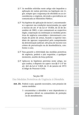 § 1º	 As medidas referidas neste artigo não impedem a




                                                                      ação parlamentar
              aplicação de outras previstas na legislação em vi-
              gor, sempre que a segurança da ofendida ou as cir-
              cunstâncias o exigirem, devendo a providência ser
              comunicada ao Ministério Público.

	       § 2º 	Na hipótese de aplicação do inciso I, encontrando-
             se o agressor nas condições mencionadas no caput
             e incisos do art. 6o da Lei no 10.826, de 22 de de-
             zembro de 2003, o juiz comunicará ao respectivo
             órgão, corporação ou instituição as medidas prote-
             tivas de urgência concedidas e determinará a res-
             trição do porte de armas, ficando o superior ime-
             diato do agressor responsável pelo cumprimento
             da determinação judicial, sob pena de incorrer nos
             crimes de prevaricação ou de desobediência, con-
             forme o caso.

	       § 3º 	Para garantir a efetividade das medidas protetivas
              de urgência, poderá o juiz requisitar, a qualquer
              momento, auxílio da força policial.

	       § 4º 	Aplica-se às hipóteses previstas neste artigo, no
              que couber, o disposto no caput e nos §§ 5o e 6º do
              art. 461 da Lei no 5.869, de 11 de janeiro de 1973
              (Código de Processo Civil).



                      Seção III
    Das Medidas Protetivas de Urgência à Ofendida
	   Art. 23. 	Poderá o juiz, quando necessário, sem prejuízo de
              outras medidas:

	I –	encaminhar a ofendida e seus dependentes a
     programa oficial ou comunitário de proteção
     ou de atendimento;




                                                                        25
                                    Procuradoria Especial da Mulher
 