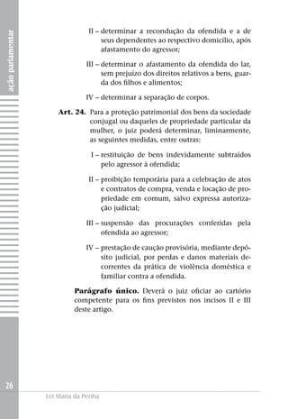 II –	determinar a recondução da ofendida e a de
ação parlamentar


                         seus dependentes ao respectivo domicílio, após
                         afastamento do agressor;

                   	III –	determinar o afastamento da ofendida do lar,
                          sem prejuízo dos direitos relativos a bens, guar-
                          da dos filhos e alimentos;

                   	IV –	determinar a separação de corpos.

                   	   Art. 24. 	Para a proteção patrimonial dos bens da sociedade
                                 conjugal ou daqueles de propriedade particular da
                                 mulher, o juiz poderá determinar, liminarmente,
                                 as seguintes medidas, entre outras:

                   	I –	restituição de bens indevidamente subtraídos
                        pelo agressor à ofendida;

                   	II –	proibição temporária para a celebração de atos
                         e contratos de compra, venda e locação de pro-
                         priedade em comum, salvo expressa autoriza-
                         ção judicial;

                   	III –	suspensão das procurações conferidas pela
                          ofendida ao agressor;

                   	IV –	prestação de caução provisória, mediante depó-
                         sito judicial, por perdas e danos materiais de-
                         correntes da prática de violência doméstica e
                         familiar contra a ofendida.

                            Parágrafo único. Deverá o juiz oficiar ao cartório
                            competente para os fins previstos nos incisos II e III
                            deste artigo.




26
                   Lei Maria da Penha
 