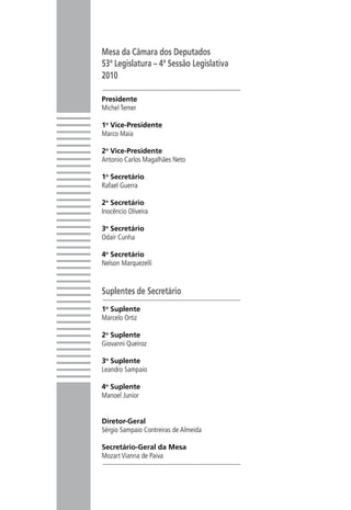 Mesa da Câmara dos Deputados
53ª Legislatura – 4ª Sessão Legislativa   A Câmara dos Deputados deu um grande passo na defesa da mulher ao
2010
                                          criar a Procuradoria Especial da Mulher, Órgão institucional que fiscaliza

Presidente                                 e defende os direitos de todas as cidadãs brasileiras. Criada no dia 2
Michel Temer
                                           de junho de 2009 pelo presidente, deputado Michel Temer, tem como
1o Vice-Presidente
Marco Maia                                               dirigente uma procuradora e três adjuntas.

2o Vice-Presidente
Antonio Carlos Magalhães Neto

1o Secretário
Rafael Guerra

2o Secretário
Inocêncio Oliveira

3o Secretário
Odair Cunha

4o Secretário
Nelson Marquezelli



Suplentes de Secretário	
1o Suplente
Marcelo Ortiz
                                                                       Procuradora:
2 Suplente
 o                                                               Deputada Solange Amaral
Giovanni Queiroz
                                                                    Procuradoras Adjuntas:
3o Suplente
Leandro Sampaio                                                      Deputada Maria Helena
                                                                     Deputada Bel Mesquita
4o Suplente
Manoel Junior                                                      Deputada Emília Fernandes

                                                      Procuradoria Especial da Mulher - Câmara dos Deputados
Diretor-Geral
                                                     Anexo I, 21º andar, sala 2109 - CEP 70160-900 / Brasília-DF
Sérgio Sampaio Contreiras de Almeida
                                                              www.camara.gov.br/procuradoriadamulher
Secretário-Geral da Mesa                                         procuradoria.mulher@camara.gov.br
Mozart Vianna de Paiva
 
