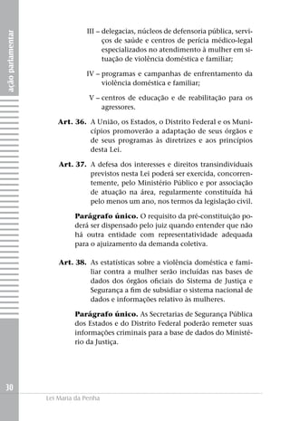 III –	delegacias, núcleos de defensoria pública, servi-
ação parlamentar


                          ços de saúde e centros de perícia médico-legal
                          especializados no atendimento à mulher em si-
                          tuação de violência doméstica e familiar;

                   	IV –	programas e campanhas de enfrentamento da
                         violência doméstica e familiar;

                   	             V –	centros de educação e de reabilitação para os
                                     agressores.

                   	   Art. 36.	 A União, os Estados, o Distrito Federal e os Muni-
                                 cípios promoverão a adaptação de seus órgãos e
                                 de seus programas às diretrizes e aos princípios
                                 desta Lei.

                   	   Art. 37. 	A defesa dos interesses e direitos transindividuais
                                 previstos nesta Lei poderá ser exercida, concorren-
                                 temente, pelo Ministério Público e por associação
                                 de atuação na área, regularmente constituída há
                                 pelo menos um ano, nos termos da legislação civil.

                            Parágrafo único. O requisito da pré-constituição po-
                            derá ser dispensado pelo juiz quando entender que não
                            há outra entidade com representatividade adequada
                            para o ajuizamento da demanda coletiva.

                   	   Art. 38. 	As estatísticas sobre a violência doméstica e fami-
                                 liar contra a mulher serão incluídas nas bases de
                                 dados dos órgãos oficiais do Sistema de Justiça e
                                 Segurança a fim de subsidiar o sistema nacional de
                                 dados e informações relativo às mulheres.

                            Parágrafo único. As Secretarias de Segurança Pública
                            dos Estados e do Distrito Federal poderão remeter suas
                            informações criminais para a base de dados do Ministé-
                            rio da Justiça.




30
                   Lei Maria da Penha
 