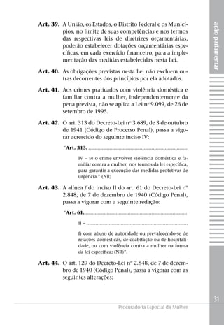 Art. 39. 	A União, os Estados, o Distrito Federal e os Municí-




                                                                                                        ação parlamentar
              pios, no limite de suas competências e nos termos
              das respectivas leis de diretrizes orçamentárias,
              poderão estabelecer dotações orçamentárias espe-
              cíficas, em cada exercício financeiro, para a imple-
              mentação das medidas estabelecidas nesta Lei.

	   Art. 40. 	As obrigações previstas nesta Lei não excluem ou-
              tras decorrentes dos princípios por ela adotados.

	   Art. 41.	 Aos crimes praticados com violência doméstica e
              familiar contra a mulher, independentemente da
              pena prevista, não se aplica a Lei no 9.099, de 26 de
              setembro de 1995.

	   Art. 42. 	O art. 313 do Decreto-Lei no 3.689, de 3 de outubro
              de 1941 (Código de Processo Penal), passa a vigo-
              rar acrescido do seguinte inciso IV:
              “Art. 313. ...........................................................................

              	IV – se o crime envolver violência doméstica e fa-
                miliar contra a mulher, nos termos da lei específica,
                para garantir a execução das medidas protetivas de
                urgência.” (NR)

	   Art. 43. 	A alínea f do inciso II do art. 61 do Decreto-Lei nº
              2.848, de 7 de dezembro de 1940 (Código Penal),
              passa a vigorar com a seguinte redação:
              “Art. 61...............................................................................

              	II – .............................................................................

              	         f) com abuso de autoridade ou prevalecendo-se de
                        relações domésticas, de coabitação ou de hospitali-
                        dade, ou com violência contra a mulher na forma
                        da lei específica; (NR)”.

	   Art. 44. 	O art. 129 do Decreto-Lei nº 2.848, de 7 de dezem-
              bro de 1940 (Código Penal), passa a vigorar com as
              seguintes alterações:



                                                                                                          31
                                                    Procuradoria Especial da Mulher
 