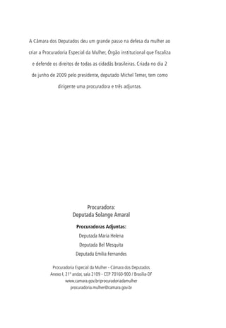Mesa da Câmara dos Deputados
53ª Legislatura – 4ª Sessão Legislativa   A Câmara dos Deputados deu um grande passo na defesa da mulher ao
2010
                                          criar a Procuradoria Especial da Mulher, Órgão institucional que fiscaliza

Presidente                                 e defende os direitos de todas as cidadãs brasileiras. Criada no dia 2
Michel Temer
                                           de junho de 2009 pelo presidente, deputado Michel Temer, tem como
1o Vice-Presidente
Marco Maia                                               dirigente uma procuradora e três adjuntas.

2o Vice-Presidente
Antonio Carlos Magalhães Neto

1o Secretário
Rafael Guerra

2o Secretário
Inocêncio Oliveira

3o Secretário
Odair Cunha

4o Secretário
Nelson Marquezelli



Suplentes de Secretário	
1o Suplente
Marcelo Ortiz
                                                                       Procuradora:
2 Suplente
 o                                                               Deputada Solange Amaral
Giovanni Queiroz
                                                                    Procuradoras Adjuntas:
3o Suplente
Leandro Sampaio                                                      Deputada Maria Helena
                                                                     Deputada Bel Mesquita
4o Suplente
Manoel Junior                                                      Deputada Emília Fernandes

                                                      Procuradoria Especial da Mulher - Câmara dos Deputados
Diretor-Geral
                                                     Anexo I, 21º andar, sala 2109 - CEP 70160-900 / Brasília-DF
Sérgio Sampaio Contreiras de Almeida
                                                              www.camara.gov.br/procuradoriadamulher
Secretário-Geral da Mesa                                         procuradoria.mulher@camara.gov.br
Mozart Vianna de Paiva
 