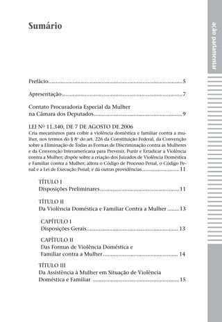Sumário




                                                                                                     ação parlamentar
Prefácio. .......................................................................................5
        .

Apresentação................................................................................7

Contato Procuradoria Especial da Mulher
na Câmara dos Deputados...........................................................9

Lei no 11.340, de 7 de agosto de 2006
Cria mecanismos para coibir a violência doméstica e familiar contra a mu-
lher, nos termos do § 8o do art. 226 da Constituição Federal, da Convenção
sobre a Eliminação de Todas as Formas de Discriminação contra as Mulheres
e da Convenção Interamericana para Prevenir, Punir e Erradicar a Violência
contra a Mulher; dispõe sobre a criação dos Juizados de Violência Doméstica
e Familiar contra a Mulher; altera o Código de Processo Penal, o Código Pe-
nal e a Lei de Execução Penal; e dá outras providências.. ....................... 11

      TÍTULO I
      Disposições Preliminares.....................................................11

      TÍTULO II
      Da Violência Doméstica e Familiar Contra a Mulher.........13

       CAPÍTULO I
       Disposições Gerais. ........................................................... 13
                         .

       CAPÍTULO II
       Das Formas de Violência Doméstica e
       Familiar contra a Mulher.................................................. 14

      TÍTULO III
      Da Assistência à Mulher em Situação de Violência
      Doméstica e Familiar ..........................................................15
 