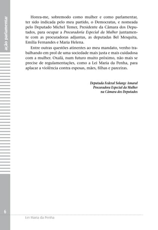 Honra-me, sobremodo como mulher e como parlamentar,
ação parlamentar


                   ter sido indicada pelo meu partido, o Democratas, e nomeada
                   pelo Deputado Michel Temer, Presidente da Câmara dos Depu­
                   tados, para ocupar a Procuradoria Especial da Mulher juntamen-
                   te com as procuradoras adjuntas, as deputadas Bel Mesquita,
                   Emília Fernandes e Maria Helena.
                      Entre outras questões atinentes ao meu mandato, venho tra-
                   balhando em prol de uma sociedade mais justa e mais cuidadosa
                   com a mulher. Oxalá, num futuro muito próximo, não mais se
                   precise de regulamentações, como a Lei Maria da Penha, para
                   aplacar a violência contra esposas, mães, filhas e parceiras.


                                                      Deputada Federal Solange Amaral
                                                        Procuradora Especial da Mulher
                                                             na Câmara dos Deputados




  6
                   Lei Maria da Penha
 