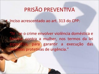 PRISÃO PREVENTIVA
• Inciso acrescentado ao art. 313 do CPP:

  “IV - se o crime envolver violência doméstica e
  familiar contra a mulher, nos termos da lei
  específica, para garantir a execução das
  medidas protetivas de urgência.”
 