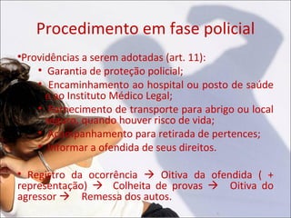 Procedimento em fase policial
Providências a serem adotadas (art. 11):


   
      Garantia de proteção policial;
   
      Encaminhamento ao hospital ou posto de saúde
     e ao Instituto Médico Legal;
   
      Fornecimento de transporte para abrigo ou local
     seguro, quando houver risco de vida;
   
      Acompanhamento para retirada de pertences;
   
      Informar a ofendida de seus direitos.


  Registro da ocorrência  Oitiva da ofendida ( +
representação)  Colheita de provas Oitiva do
agressor Remessa dos autos.
 