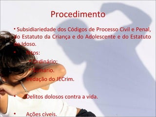 Procedimento

  Subsidiariedade dos Códigos de Processo Civil e Penal,
do Estatuto da Criança e do Adolescente e do Estatuto
do Idoso.

     Ritos:
      
        Ordinário;
      
        Sumário.
•
     Vedação do JECrim.


     Delitos dolosos contra a vida.


     Ações cíveis.
 