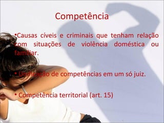 Competência

 Causas cíveis e criminais que tenham relação
com situações de violência doméstica ou
familiar.


    Unificação de competências em um só juiz.


    Competência territorial (art. 15)
 