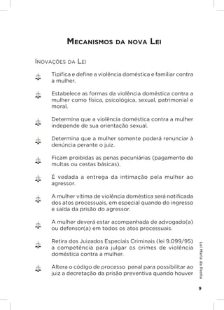 Responsabilidades,
                                                     Atribuições e
                                                    Competências


           meCaniSmoS da nova Lei

Inovações da LeI
     Tipifica e define a violência doméstica e familiar contra
     a mulher.

     Estabelece as formas da violência doméstica contra a
     mulher como física, psicológica, sexual, patrimonial e
     moral.

     Determina que a violência doméstica contra a mulher
     independe de sua orientação sexual.

     Determina que a mulher somente poderá renunciar à
     denúncia perante o juiz.

     Ficam proibidas as penas pecuniárias (pagamento de
     multas ou cestas básicas).

     É vedada a entrega da intimação pela mulher ao
     agressor.

     A mulher vítima de violência doméstica será notificada
     dos atos processuais, em especial quando do ingresso
     e saída da prisão do agressor.

     A mulher deverá estar acompanhada de advogado(a)
     ou defensor(a) em todos os atos processuais.

     Retira dos Juizados Especiais Criminais (lei 9.099/95)
                                                                     Lei Maria da Penha




     a competência para julgar os crimes de violência
     doméstica contra a mulher.

     Altera o código de processo penal para possibilitar ao
     juiz a decretação da prisão preventiva quando houver

                                                                     9
 