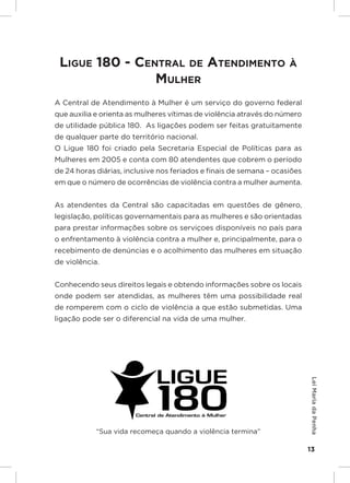 Responsabilidades,
                                                               Atribuições e
                                                              Competências

 Ligue 180 - CentraL de atendimento à
                muLher
A Central de Atendimento à Mulher é um serviço do governo federal
que auxilia e orienta as mulheres vítimas de violência através do número
de utilidade pública 180. As ligações podem ser feitas gratuitamente
de qualquer parte do território nacional.
O Ligue 180 foi criado pela Secretaria Especial de Políticas para as
Mulheres em 2005 e conta com 80 atendentes que cobrem o período
de 24 horas diárias, inclusive nos feriados e finais de semana – ocasiões
em que o número de ocorrências de violência contra a mulher aumenta.


As atendentes da Central são capacitadas em questões de gênero,
legislação, políticas governamentais para as mulheres e são orientadas
para prestar informações sobre os serviçoes disponíveis no país para
o enfrentamento à violência contra a mulher e, principalmente, para o
recebimento de denúncias e o acolhimento das mulheres em situação
de violência.


Conhecendo seus direitos legais e obtendo informações sobre os locais
onde podem ser atendidas, as mulheres têm uma possibilidade real
de romperem com o ciclo de violência a que estão submetidas. Uma
ligação pode ser o diferencial na vida de uma mulher.
                                                                               Lei Maria da Penha




            “Sua vida recomeça quando a violência termina”

                                                                               13
 