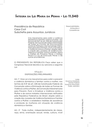 Responsabilidades,
                                                                  Atribuições e
                                                                 Competências

 Íntegra da Lei maria da Penha - Lei 11.340


Presidência da República                                     Responsabilidades,
                                                                  Atribuições e
Casa Civil                                                       Competências
Subchefia para Assuntos Jurídicos

               Cria mecanismos para coibir a violência
               doméstica e familiar contra a mulher, nos
               termos do § 8o do art. 226 da Constituição
               Federal, da Convenção sobre a Eliminação
               de todas as Formas de Discriminação
               contra as Mulheres e da Convenção Intera-
               mericana para Prevenir, Punir e Erradicar
               a Violência contra a Mulher; dispõe sobre
               a criação dos Juizados de Violência Do-
               méstica e Familiar contra a Mulher; altera
               o Código de Processo Penal, o Código
               Penal e a Lei de Execução Penal; e dá
               outras providências.


O PRESIDENTE  DA  REPÚBLICA  Faço saber que o
Congresso Nacional decreta e eu sanciono a seguinte
Lei:

                     TÍTULO I
            DISPOSIÇÕES PRELIMINARES

Art. 1o  Esta Lei cria mecanismos para coibir e prevenir                   União
a violência doméstica e familiar contra a mulher, nos        Governos Estaduais
                                                                 Distrito Federal
termos do § 8o do art. 226 da Constituição Federal, da      Governos Municipais
Convenção sobre a Eliminação de todas as Formas de              Poder Judiciário
Violência contra a Mulher, da Convenção Interamericana
para Prevenir, Punir e Erradicar a Violência contra a
Mulher e de outros tratados internacionais ratificados
pela República Federativa do Brasil; dispõe sobre a
criação dos Juizados de Violência Doméstica e Familiar
                                                                                     Lei Maria da Penha




contra a Mulher; e estabelece medidas de assistência
e proteção às mulheres em situação de violência
doméstica e familiar.

Art. 2o  Toda mulher, independentemente de classe,
raça, etnia, orientação sexual, renda, cultura, nível


                                                                                    15
 