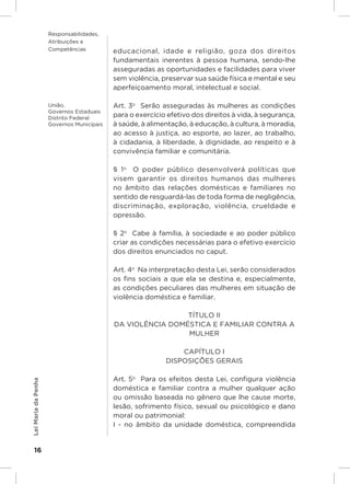 Responsabilidades,
                     Atribuições e
                     Competências          educacional, idade e religião, goza dos direitos
                                           fundamentais inerentes à pessoa humana, sendo-lhe
                                           asseguradas as oportunidades e facilidades para viver
                                           sem violência, preservar sua saúde física e mental e seu
                                           aperfeiçoamento moral, intelectual e social.

                     União,                Art. 3o  Serão asseguradas às mulheres as condições
                     Governos Estaduais
                     Distrito Federal
                                           para o exercício efetivo dos direitos à vida, à segurança,
                     Governos Municipais   à saúde, à alimentação, à educação, à cultura, à moradia,
                                           ao acesso à justiça, ao esporte, ao lazer, ao trabalho,
                                           à cidadania, à liberdade, à dignidade, ao respeito e à
                                           convivência familiar e comunitária.

                                           § 1 o  O poder público desenvolverá políticas que
                                           visem garantir os direitos humanos das mulheres
                                           no âmbito das relações domésticas e familiares no
                                           sentido de resguardá-las de toda forma de negligência,
                                           discriminação, exploração, violência, crueldade e
                                           opressão.

                                           § 2o  Cabe à família, à sociedade e ao poder público
                                           criar as condições necessárias para o efetivo exercício
                                           dos direitos enunciados no caput.

                                           Art. 4o  Na interpretação desta Lei, serão considerados
                                           os fins sociais a que ela se destina e, especialmente,
                                           as condições peculiares das mulheres em situação de
                                           violência doméstica e familiar.

                                                            TÍTULO II
                                           DA VIOLÊNCIA DOMÉSTICA E FAMILIAR CONTRA A
                                                            MULHER

                                                               CAPÍTULO I
                                                           DISPOSIÇÕES GERAIS

                                           Art. 5o  Para os efeitos desta Lei, configura violência
Lei Maria da Penha




                                           doméstica e familiar contra a mulher qualquer ação
                                           ou omissão baseada no gênero que lhe cause morte,
                                           lesão, sofrimento físico, sexual ou psicológico e dano
                                           moral ou patrimonial:
                                           I - no âmbito da unidade doméstica, compreendida


    16
 