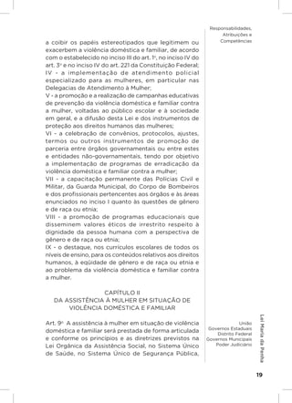 Responsabilidades,
                                                                     Atribuições e
a coibir os papéis estereotipados que legitimem ou                  Competências

exacerbem a violência doméstica e familiar, de acordo
com o estabelecido no inciso III do art. 1o, no inciso IV do
art. 3o e no inciso IV do art. 221 da Constituição Federal;
IV - a implementação de atendimento policial
especializado para as mulheres, em particular nas
Delegacias de Atendimento à Mulher;
V - a promoção e a realização de campanhas educativas
de prevenção da violência doméstica e familiar contra
a mulher, voltadas ao público escolar e à sociedade
em geral, e a difusão desta Lei e dos instrumentos de
proteção aos direitos humanos das mulheres;
VI - a celebração de convênios, protocolos, ajustes,
termos ou outros instrumentos de promoção de
parceria entre órgãos governamentais ou entre estes
e entidades não-governamentais, tendo por objetivo
a implementação de programas de erradicação da
violência doméstica e familiar contra a mulher;
VII - a capacitação permanente das Polícias Civil e
Militar, da Guarda Municipal, do Corpo de Bombeiros
e dos profissionais pertencentes aos órgãos e às áreas
enunciados no inciso I quanto às questões de gênero
e de raça ou etnia;
VIII - a promoção de programas educacionais que
disseminem valores éticos de irrestrito respeito à
dignidade da pessoa humana com a perspectiva de
gênero e de raça ou etnia;
IX - o destaque, nos currículos escolares de todos os
níveis de ensino, para os conteúdos relativos aos direitos
humanos, à eqüidade de gênero e de raça ou etnia e
ao problema da violência doméstica e familiar contra
a mulher.

                 CAPÍTULO II
   DA ASSISTÊNCIA À MULHER EM SITUAÇÃO DE
       VIOLÊNCIA DOMÉSTICA E FAMILIAR
                                                                                        Lei Maria da Penha




Art. 9o  A assistência à mulher em situação de violência                      União
                                                                Governos Estaduais
doméstica e familiar será prestada de forma articulada              Distrito Federal
e conforme os princípios e as diretrizes previstos na          Governos Municipais
Lei Orgânica da Assistência Social, no Sistema Único               Poder Judiciário

de Saúde, no Sistema Único de Segurança Pública,


                                                                                       19
 
