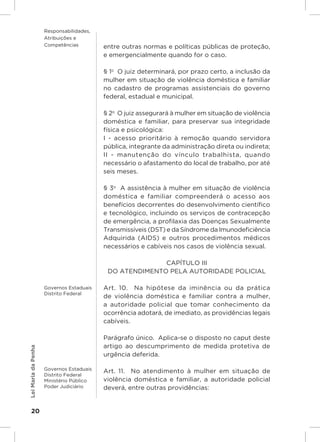 Responsabilidades,
                     Atribuições e
                     Competências         entre outras normas e políticas públicas de proteção,
                                          e emergencialmente quando for o caso.

                                          § 1o  O juiz determinará, por prazo certo, a inclusão da
                                          mulher em situação de violência doméstica e familiar
                                          no cadastro de programas assistenciais do governo
                                          federal, estadual e municipal.

                                          § 2o  O juiz assegurará à mulher em situação de violência
                                          doméstica e familiar, para preservar sua integridade
                                          física e psicológica:
                                          I - acesso prioritário à remoção quando servidora
                                          pública, integrante da administração direta ou indireta;
                                          II - manutenção do vínculo trabalhista, quando
                                          necessário o afastamento do local de trabalho, por até
                                          seis meses.

                                          § 3o  A assistência à mulher em situação de violência
                                          doméstica e familiar compreenderá o acesso aos
                                          benefícios decorrentes do desenvolvimento científico
                                          e tecnológico, incluindo os serviços de contracepção
                                          de emergência, a profilaxia das Doenças Sexualmente
                                          Transmissíveis (DST) e da Síndrome da Imunodeficiência
                                          Adquirida (AIDS) e outros procedimentos médicos
                                          necessários e cabíveis nos casos de violência sexual.

                                                         CAPÍTULO III
                                           DO ATENDIMENTO PELA AUTORIDADE POLICIAL

                     Governos Estaduais   Art. 10.  Na hipótese da iminência ou da prática
                     Distrito Federal
                                          de violência doméstica e familiar contra a mulher,
                                          a autoridade policial que tomar conhecimento da
                                          ocorrência adotará, de imediato, as providências legais
                                          cabíveis.

                                          Parágrafo único.  Aplica-se o disposto no caput deste
                                          artigo ao descumprimento de medida protetiva de
Lei Maria da Penha




                                          urgência deferida.

                     Governos Estaduais
                                          Art. 11.  No atendimento à mulher em situação de
                     Distrito Federal
                     Ministério Público   violência doméstica e familiar, a autoridade policial
                     Poder Judiciário     deverá, entre outras providências:


    20
 