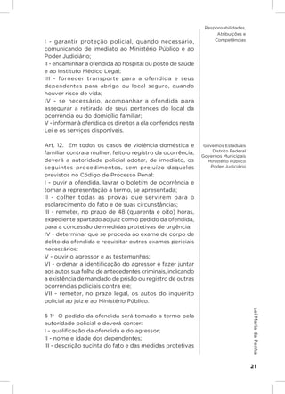 Responsabilidades,
                                                                   Atribuições e
I - garantir proteção policial, quando necessário,                Competências

comunicando de imediato ao Ministério Público e ao
Poder Judiciário;
II - encaminhar a ofendida ao hospital ou posto de saúde
e ao Instituto Médico Legal;
III - fornecer transporte para a ofendida e seus
dependentes para abrigo ou local seguro, quando
houver risco de vida;
IV - se necessário, acompanhar a ofendida para
assegurar a retirada de seus pertences do local da
ocorrência ou do domicílio familiar;
V - informar à ofendida os direitos a ela conferidos nesta
Lei e os serviços disponíveis.

Art. 12.  Em todos os casos de violência doméstica e          Governos Estaduais
                                                                  Distrito Federal
familiar contra a mulher, feito o registro da ocorrência,
                                                             Governos Municipais
deverá a autoridade policial adotar, de imediato, os           Ministério Público
seguintes procedimentos, sem prejuízo daqueles                   Poder Judiciário

previstos no Código de Processo Penal:
I - ouvir a ofendida, lavrar o boletim de ocorrência e
tomar a representação a termo, se apresentada;
II - colher todas as provas que servirem para o
esclarecimento do fato e de suas circunstâncias;
III - remeter, no prazo de 48 (quarenta e oito) horas,
expediente apartado ao juiz com o pedido da ofendida,
para a concessão de medidas protetivas de urgência;
IV - determinar que se proceda ao exame de corpo de
delito da ofendida e requisitar outros exames periciais
necessários;
V - ouvir o agressor e as testemunhas;
VI - ordenar a identificação do agressor e fazer juntar
aos autos sua folha de antecedentes criminais, indicando
a existência de mandado de prisão ou registro de outras
ocorrências policiais contra ele;
VII - remeter, no prazo legal, os autos do inquérito
policial ao juiz e ao Ministério Público.
                                                                                     Lei Maria da Penha




§ 1o  O pedido da ofendida será tomado a termo pela
autoridade policial e deverá conter:
I - qualificação da ofendida e do agressor;
II - nome e idade dos dependentes;
III - descrição sucinta do fato e das medidas protetivas


                                                                                     21
 