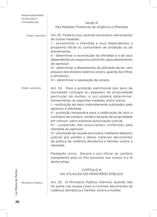 Responsabilidades,
                     Atribuições e
                     Competências                                Seção III
                                               Das Medidas Protetivas de Urgência à Ofendida

                         Poder Judiciário   Art. 23.  Poderá o juiz, quando necessário, sem prejuízo
                                            de outras medidas:
                                            I - encaminhar a ofendida e seus dependentes a
                                            programa oficial ou comunitário de proteção ou de
                                            atendimento;
                                            II - determinar a recondução da ofendida e a de seus
                                            dependentes ao respectivo domicílio, após afastamento
                                            do agressor;
                                            III - determinar o afastamento da ofendida do lar, sem
                                            prejuízo dos direitos relativos a bens, guarda dos filhos
                                            e alimentos;
                                            IV - determinar a separação de corpos.

                     Poder Judiciário       Art. 24.  Para a proteção patrimonial dos bens da
                                            sociedade conjugal ou daqueles de propriedade
                                            particular da mulher, o juiz poderá determinar,
                                            liminarmente, as seguintes medidas, entre outras:
                                            I - restituição de bens indevidamente subtraídos pelo
                                            agressor à ofendida;
                                            II - proibição temporária para a celebração de atos e
                                            contratos de compra, venda e locação de propriedade
                                            em comum, salvo expressa autorização judicial;
                                            III - suspensão das procurações conferidas pela
                                            ofendida ao agressor;
                                            IV - prestação de caução provisória, mediante depósito
                                            judicial, por perdas e danos materiais decorrentes
                                            da prática de violência doméstica e familiar contra a
                                            ofendida.

                                            Parágrafo único.  Deverá o juiz oficiar ao cartório
                                            competente para os fins previstos nos incisos II e III
                                            deste artigo.

                                                            CAPÍTULO III
Lei Maria da Penha




                                                  DA ATUAÇÃO DO MINISTÉRIO PÚBLICO

                     Ministério Público     Art. 25.  O Ministério Público intervirá, quando não
                                            for parte, nas causas cíveis e criminais decorrentes da
                                            violência doméstica e familiar contra a mulher.


    26
 