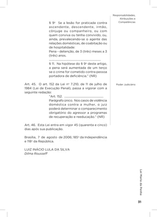 Responsabilidades,
                                                                                                     Atribuições e
                        § 9o  Se a lesão for praticada contra                                       Competências

                        ascendente, descendente, irmão,
                        cônjuge ou companheiro, ou com
                        quem conviva ou tenha convivido, ou,
                        ainda, prevalecendo-se o agente das
                        relações domésticas, de coabitação ou
                        de hospitalidade:
                        Pena - detenção, de 3 (três) meses a 3
                        (três) anos.
                        .....................................................................
                        § 11.  Na hipótese do § 9o deste artigo,
                        a pena será aumentada de um terço
                        se o crime for cometido contra pessoa
                        portadora de deficiência.” (NR)

Art. 45.  O art. 152 da Lei no 7.210, de 11 de julho de                                           Poder Judiciário
1984 (Lei de Execução Penal), passa a vigorar com a
seguinte redação:
                 “Art. 152.  ....................................................
                 Parágrafo único.  Nos casos de violência
                 doméstica contra a mulher, o juiz
                 poderá determinar o comparecimento
                 obrigatório do agressor a programas
                 de recuperação e reeducação.” (NR)

Art. 46.  Esta Lei entra em vigor 45 (quarenta e cinco)
dias após sua publicação.

Brasília,  7  de  agosto  de 2006; 185o da Independência
e 118o da República.

LUIZ INÁCIO LULA DA SILVA
Dilma Rousseff
                                                                                                                     Lei Maria da Penha




                                                                                                                     31
 