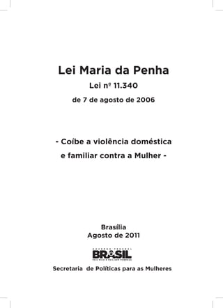 Responsabilidades,
                                         Atribuições e
                                        Competências




 Lei Maria da Penha
            Lei nº 11.340
      de 7 de agosto de 2006




- Coíbe a violência doméstica
  e familiar contra a Mulher -




              Brasília
           Agosto de 2011
                                                         Lei Maria da Penha




Secretaria de Políticas para as Mulheres


                                                         3
 