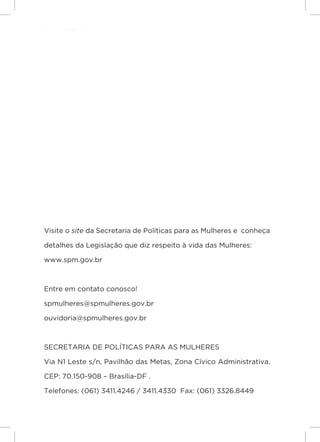 Responsabilidades,
                     Atribuições e
                     Competências




                     Visite o site da Secretaria de Políticas para as Mulheres e conheça

                     detalhes da Legislação que diz respeito à vida das Mulheres:

                     www.spm.gov.br



                     Entre em contato conosco!

                     spmulheres@spmulheres.gov.br

                     ouvidoria@spmulheres.gov.br



                     SECRETARIA DE POLÍTICAS PARA AS MULHERES
Lei Maria da Penha




                     Via N1 Leste s/n, Pavilhão das Metas, Zona Cívico Administrativa.

                     CEP: 70.150-908 – Brasília-DF .

                     Telefones: (061) 3411.4246 / 3411.4330 Fax: (061) 3326.8449

    4
 